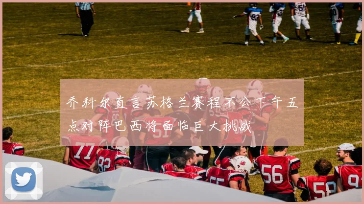 乔科尔直言苏格兰赛程不公下午五点对阵巴西将面临巨大挑战