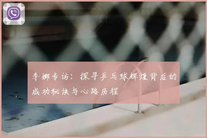 李娜专访:探寻乒乓球辉煌背后的成功秘诀与心路历程