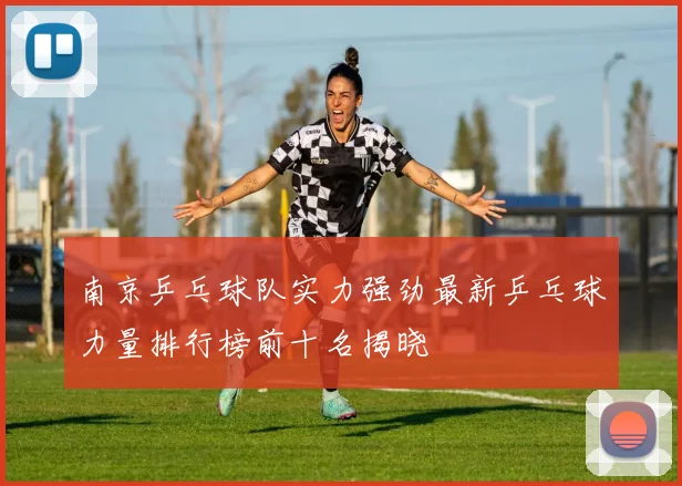 南京乒乓球队实力强劲最新乒乓球力量排行榜前十名揭晓