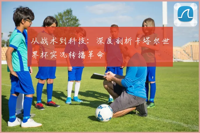 从战术到科技：深度剖析卡塔尔世界杯实况转播革命