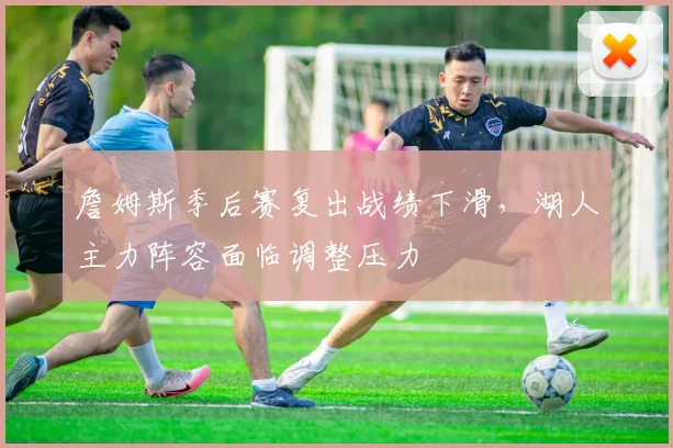 詹姆斯季后赛复出战绩下滑，湖人主力阵容面临调整压力