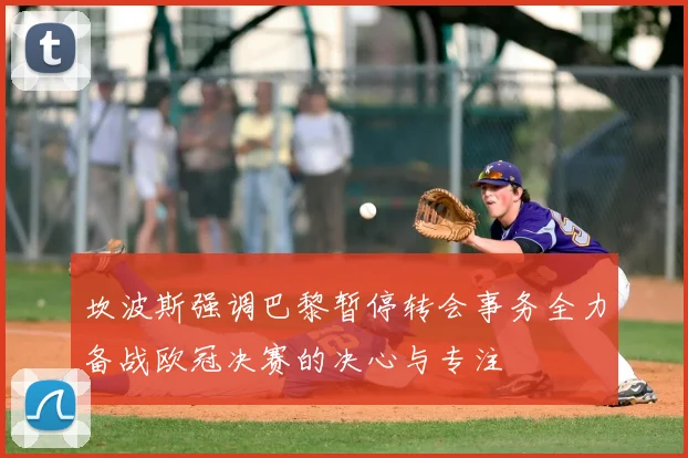 坎波斯强调巴黎暂停转会事务全力备战欧冠决赛的决心与专注