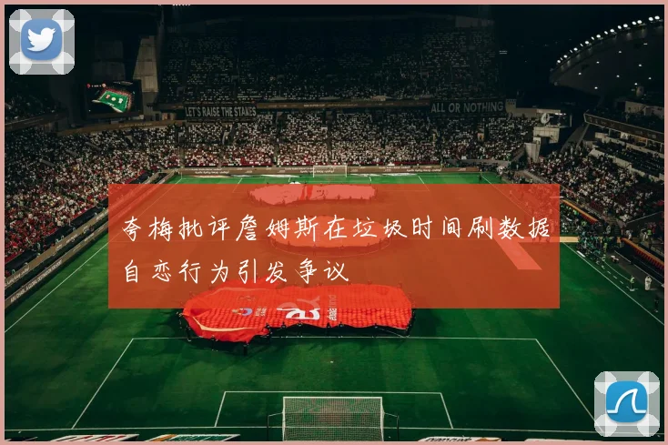 夸梅批评詹姆斯在垃圾时间刷数据自恋行为引发争议