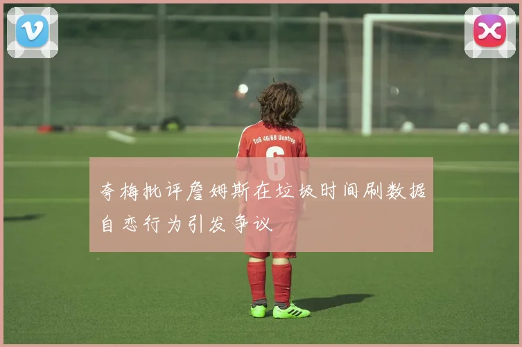夸梅批评詹姆斯在垃圾时间刷数据自恋行为引发争议