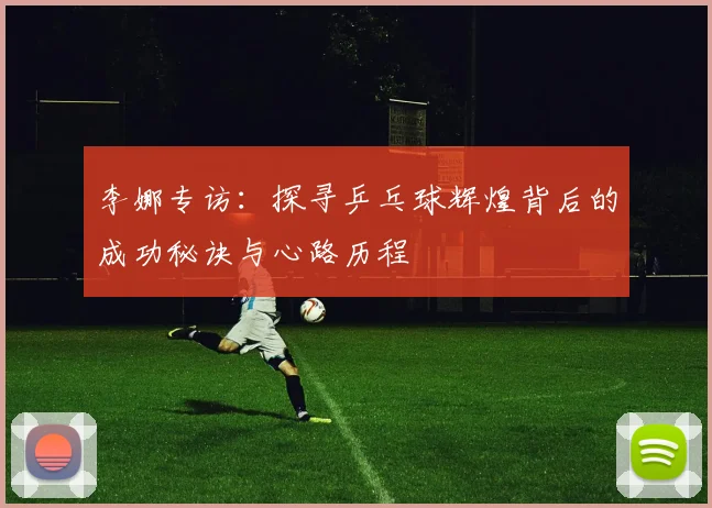 李娜专访:探寻乒乓球辉煌背后的成功秘诀与心路历程