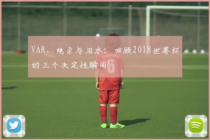 VAR、绝杀与泪水:回顾2018世界杯的三个决定性瞬间
