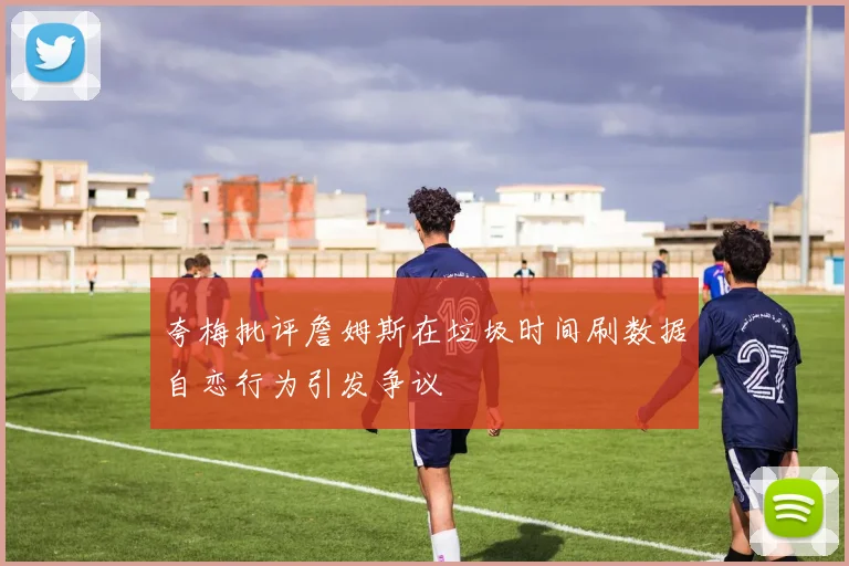 夸梅批评詹姆斯在垃圾时间刷数据自恋行为引发争议