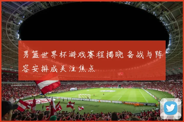 男篮世界杯游戏赛程揭晓 备战与阵容安排成关注焦点