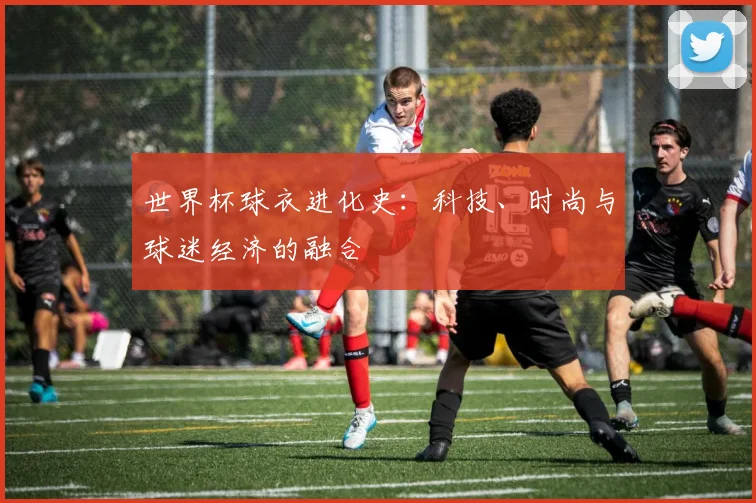 世界杯球衣进化史：科技、时尚与球迷经济的融合
