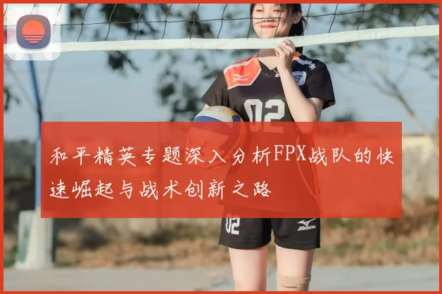 和平精英专题深入分析FPX战队的快速崛起与战术创新之路