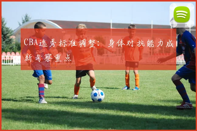 CBA选秀标准调整:身体对抗能力成新考察重点