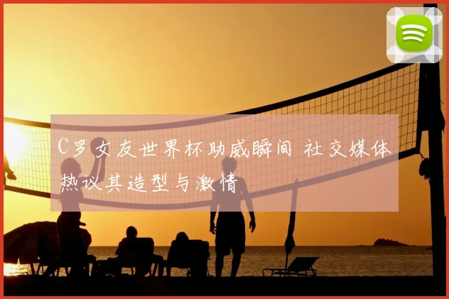 C罗女友世界杯助威瞬间 社交媒体热议其造型与激情