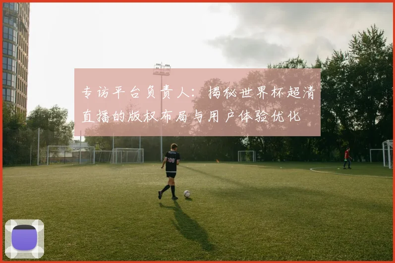专访平台负责人:揭秘世界杯超清直播的版权布局与用户体验优化