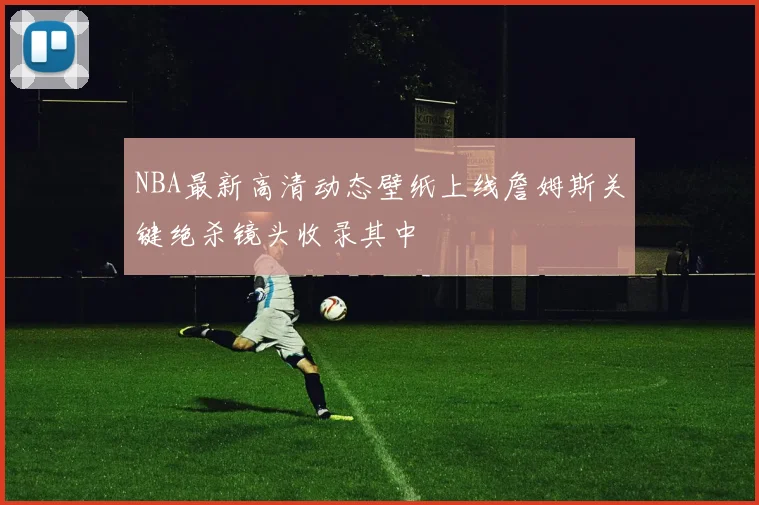 NBA最新高清动态壁纸上线詹姆斯关键绝杀镜头收录其中
