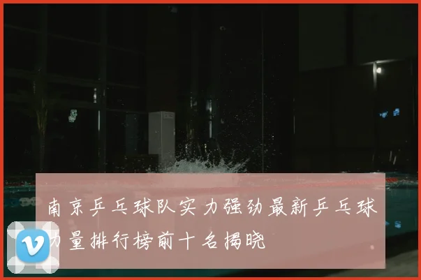 南京乒乓球队实力强劲最新乒乓球力量排行榜前十名揭晓