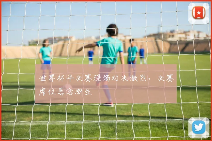 世界杯半决赛现场对决激烈，决赛席位悬念渐生