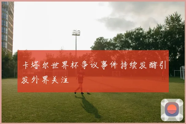 卡塔尔世界杯争议事件持续发酵引发外界关注