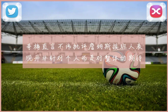 夸梅直言不讳批评詹姆斯接班人表现并非针对个人而是对整体的期待