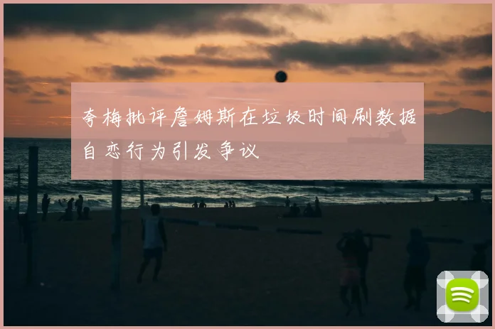 夸梅批评詹姆斯在垃圾时间刷数据自恋行为引发争议