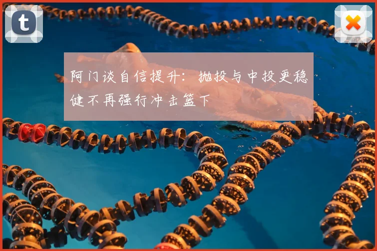 阿门谈自信提升：抛投与中投更稳健不再强行冲击篮下
