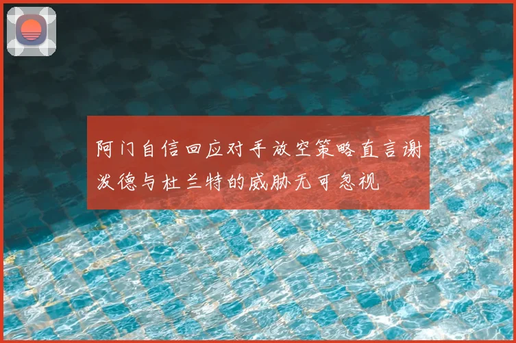 阿门自信回应对手放空策略直言谢泼德与杜兰特的威胁无可忽视