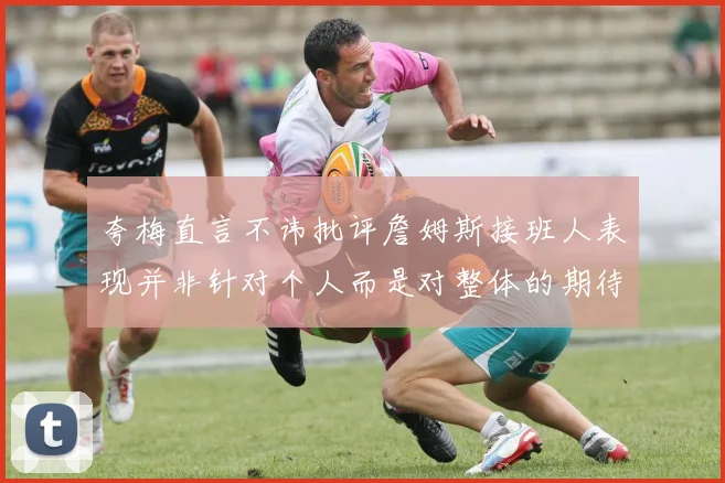 夸梅直言不讳批评詹姆斯接班人表现并非针对个人而是对整体的期待