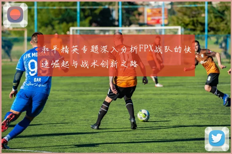 和平精英专题深入分析FPX战队的快速崛起与战术创新之路