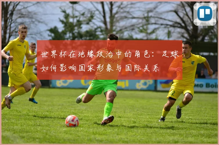 世界杯在地缘政治中的角色：足球如何影响国家形象与国际关系