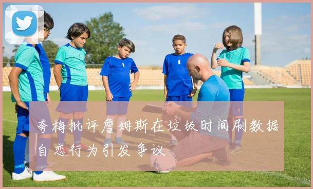 夸梅批评詹姆斯在垃圾时间刷数据自恋行为引发争议