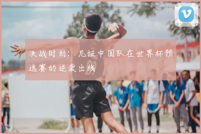 决战时刻：见证中国队在世界杯预选赛的逆袭出线