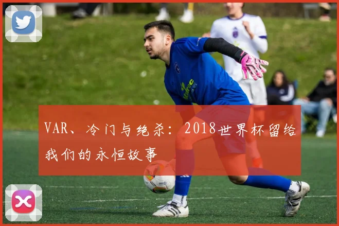 VAR、冷门与绝杀:2018世界杯留给我们的永恒故事