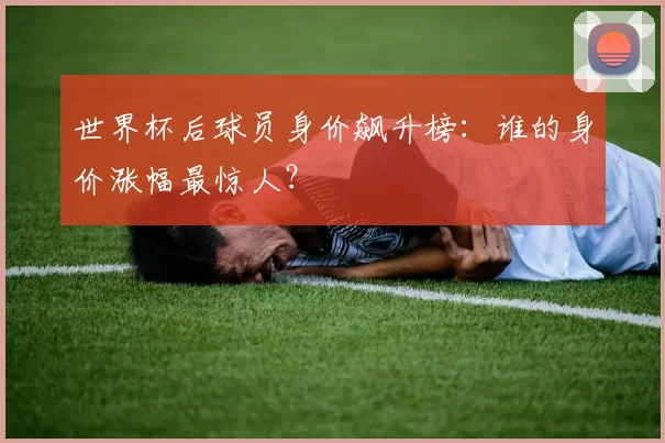 世界杯后球员身价飙升榜：谁的身价涨幅最惊人？