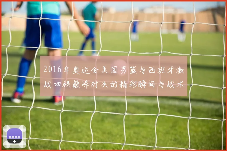 2016年奥运会美国男篮与西班牙激战回顾巅峰对决的精彩瞬间与战术分析