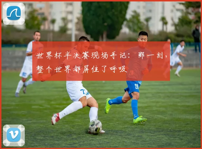 世界杯半决赛现场手记：那一刻，整个世界都屏住了呼吸