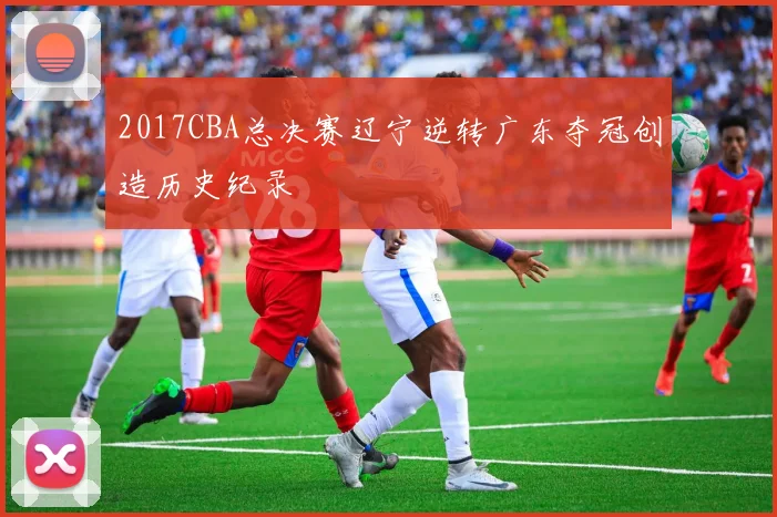 2017CBA总决赛辽宁逆转广东夺冠创造历史纪录