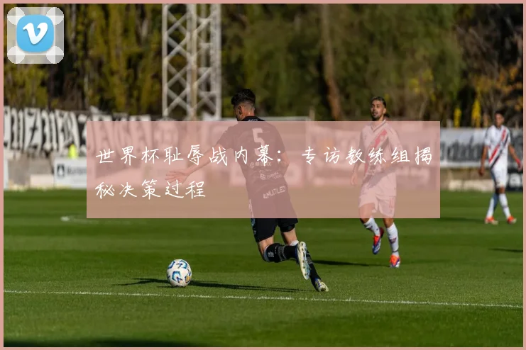 世界杯耻辱战内幕：专访教练组揭秘决策过程