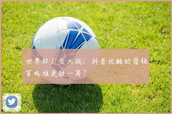 世界杯广告大战：抖音优酷的营销策略谁更胜一筹？