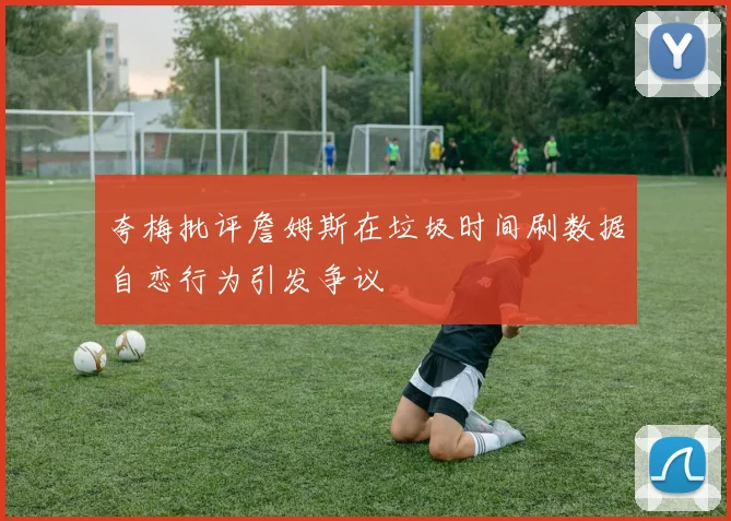 夸梅批评詹姆斯在垃圾时间刷数据自恋行为引发争议