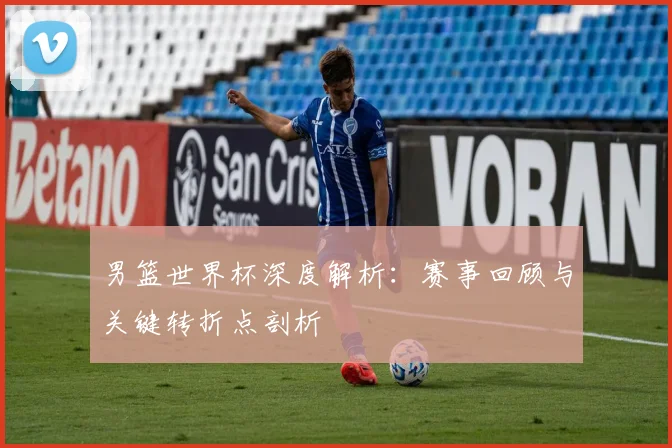 男篮世界杯深度解析：赛事回顾与关键转折点剖析