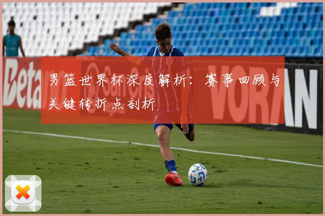 男篮世界杯深度解析：赛事回顾与关键转折点剖析