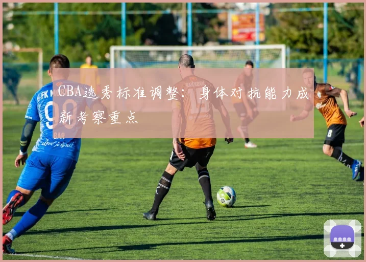 CBA选秀标准调整:身体对抗能力成新考察重点