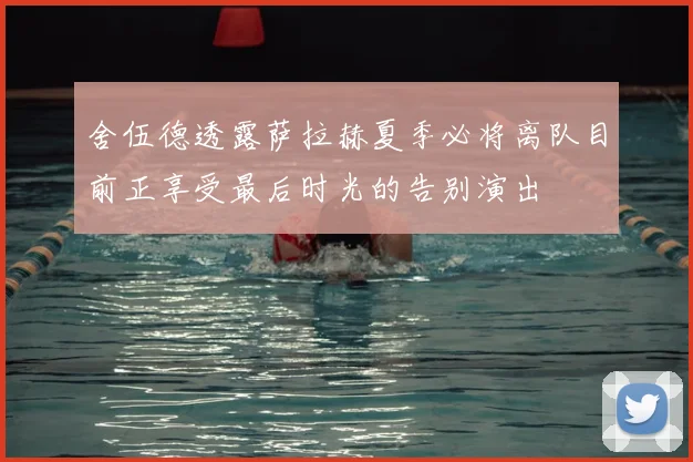 舍伍德透露萨拉赫夏季必将离队目前正享受最后时光的告别演出