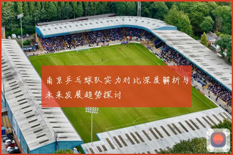 南京乒乓球队实力对比深度解析与未来发展趋势探讨
