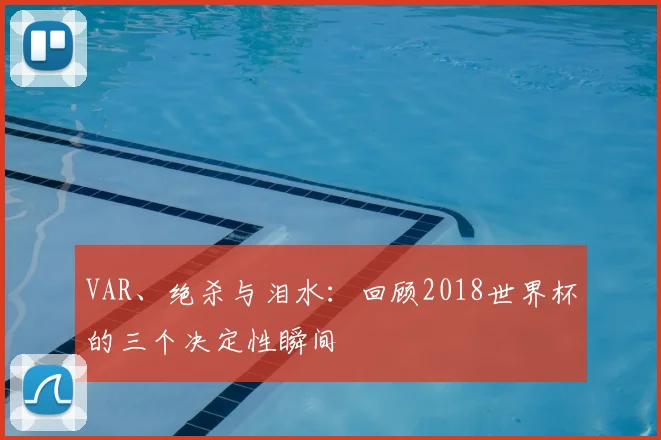 VAR、绝杀与泪水:回顾2018世界杯的三个决定性瞬间