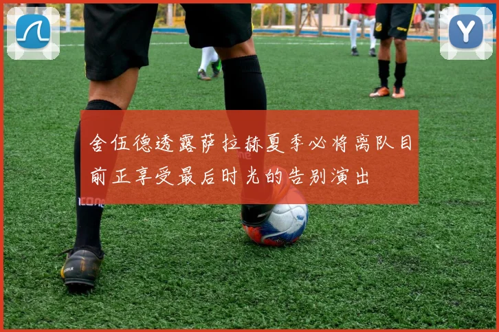 舍伍德透露萨拉赫夏季必将离队目前正享受最后时光的告别演出