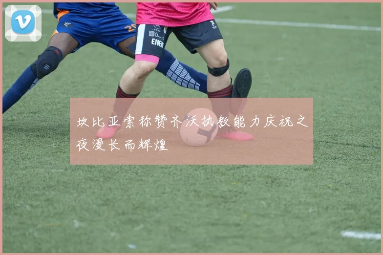 坎比亚索称赞齐沃执教能力庆祝之夜漫长而辉煌