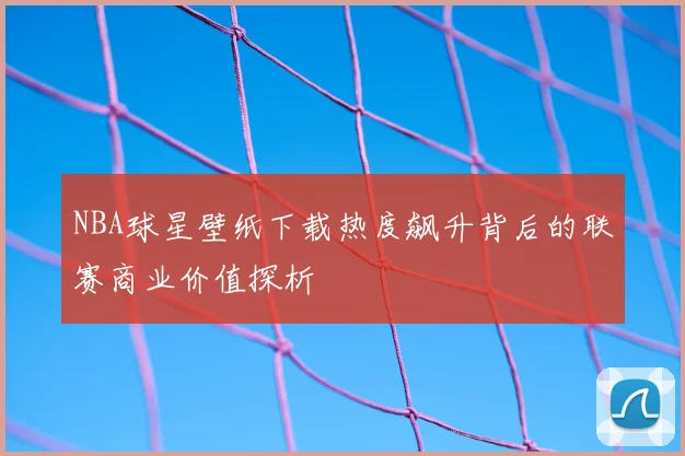NBA球星壁纸下载热度飙升背后的联赛商业价值探析