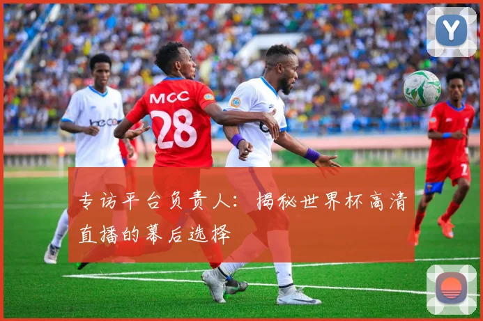 专访平台负责人:揭秘世界杯高清直播的幕后选择
