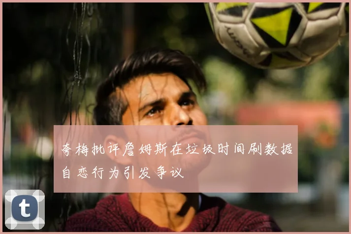 夸梅批评詹姆斯在垃圾时间刷数据自恋行为引发争议
