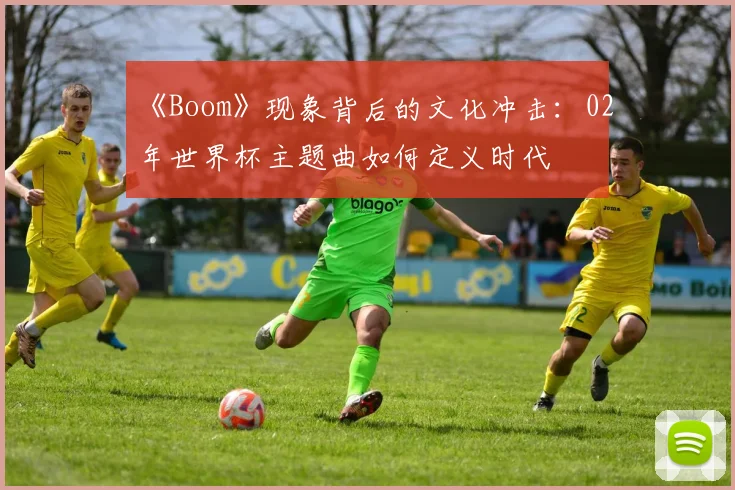 《Boom》现象背后的文化冲击:02年世界杯主题曲如何定义时代